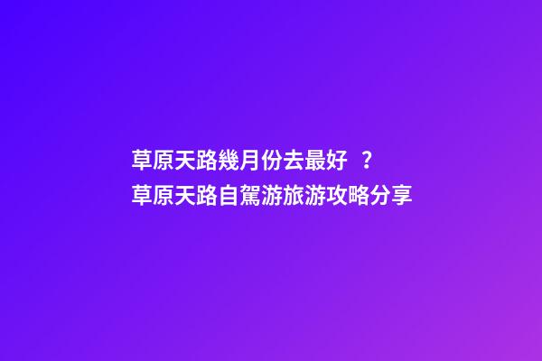 草原天路幾月份去最好？草原天路自駕游旅游攻略分享